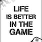 Life Is Better In The Game - Gaming Poster - Classic Posters
